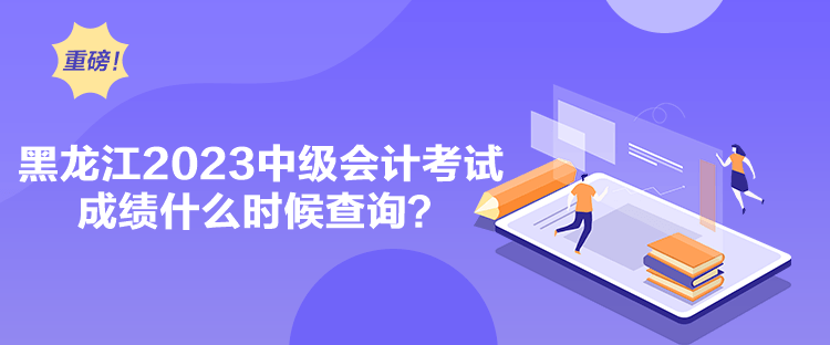 黑龙江2023中级会计考试成绩什么时候查询？