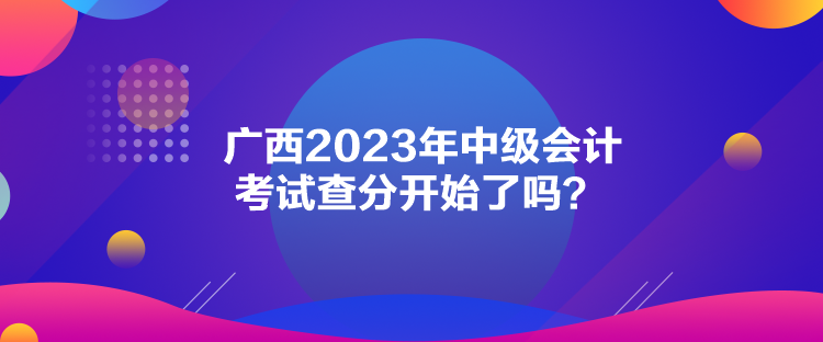 广西2023年中级会计考试查分开始了吗？