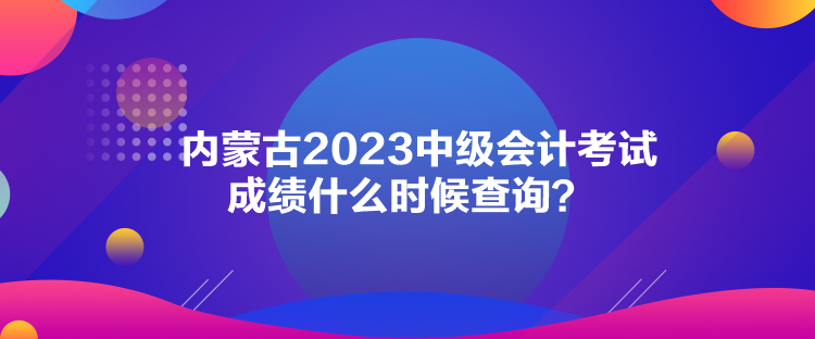 内蒙古2023中级会计考试成绩什么时候查询？