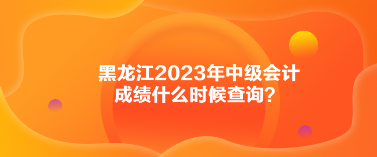 黑龙江2023年中级会计成绩什么时候查询？