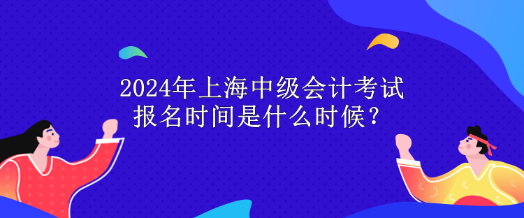 2024年上海中级会计考试报名时间是什么时候？
