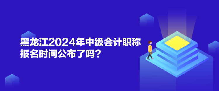 黑龙江2024年中级会计职称报名时间公布了吗？