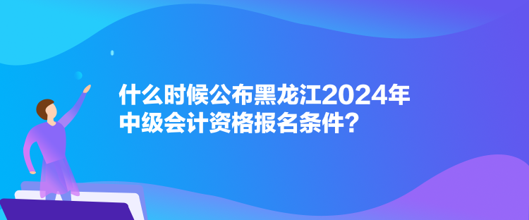 什么时候公布黑龙江2024年中级会计资格报名条件？