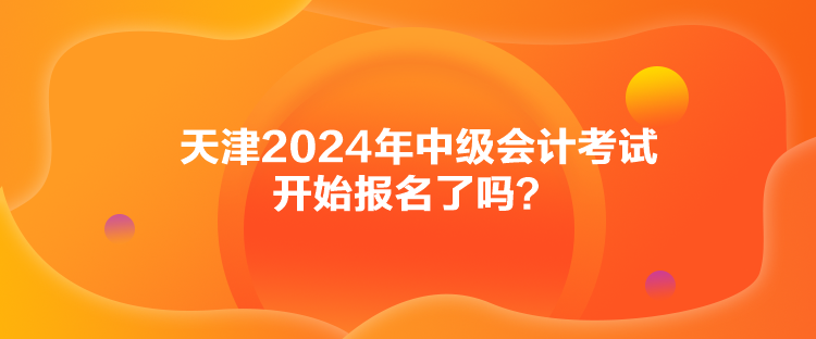 天津2024年中级会计考试开始报名了吗？