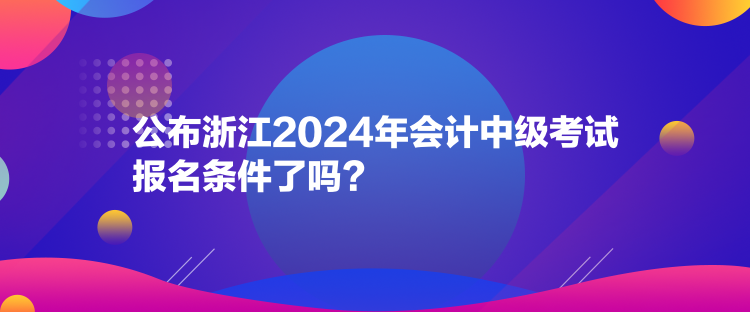 公布浙江2024年会计中级考试报名条件了吗？