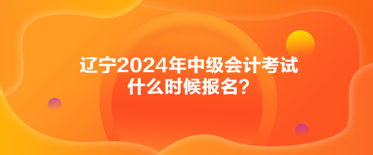 辽宁2024年中级会计考试什么时候报名？