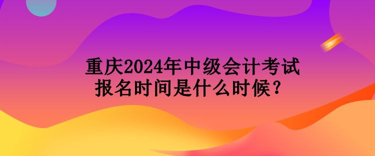 重庆2024年中级会计考试报名时间是什么时候？