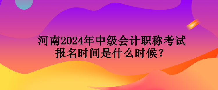 河南2024年中级会计职称考试报名时间是什么时候？