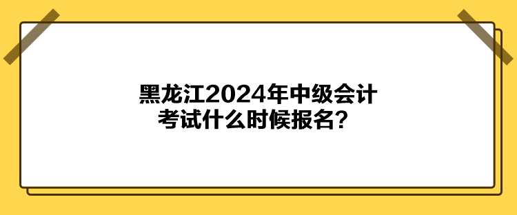 黑龙江2024年中级会计考试什么时候报名？