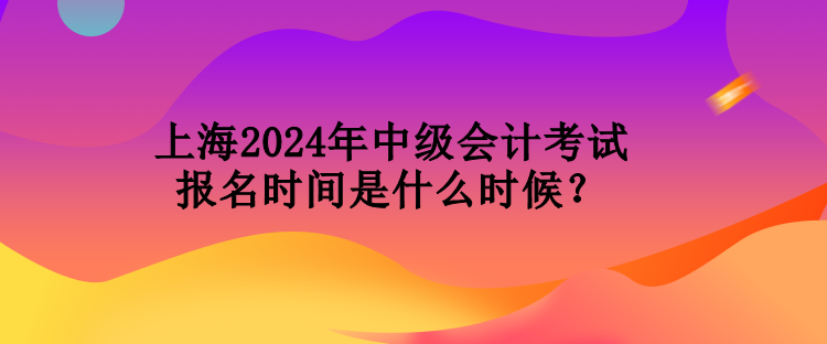 上海2024年中级会计考试报名时间是什么时候？
