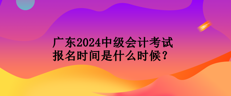 广东2024中级会计考试报名时间是什么时候？