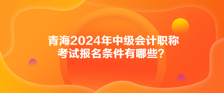 青海2024年中级会计职称考试报名条件有哪些？