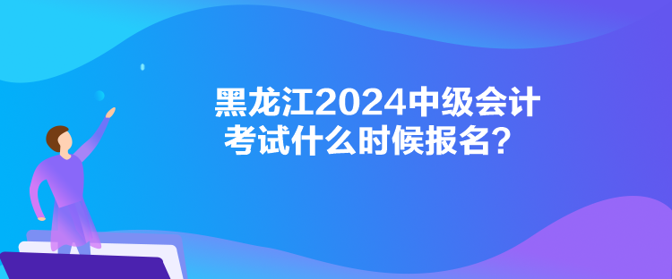 黑龙江2024中级会计考试什么时候报名？