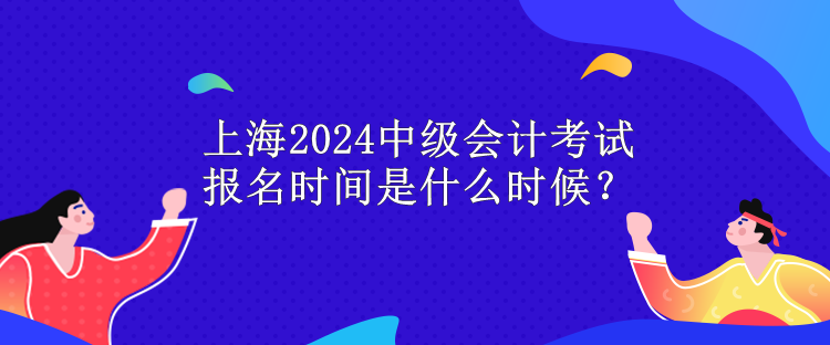 上海2024中级会计考试报名时间是什么时候？