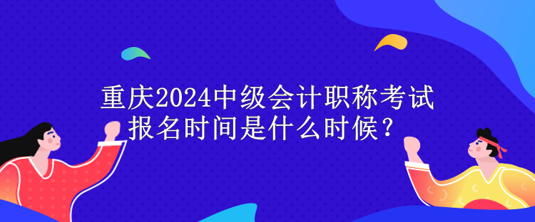 重庆2024中级会计职称考试报名时间是什么时候？