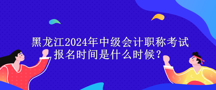 黑龙江2024年中级会计职称考试报名时间是什么时候？