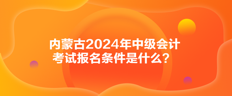 内蒙古2024年中级会计考试报名条件是什么？