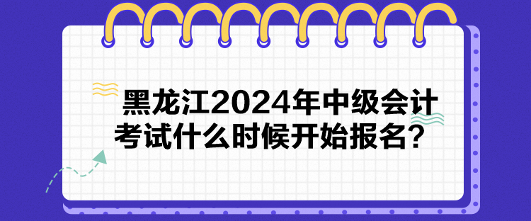 黑龙江2024年中级会计考试什么时候开始报名？
