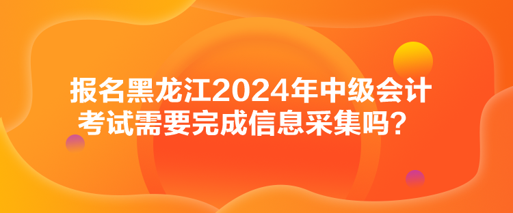 报名黑龙江2024年中级会计考试需要完成信息采集吗？