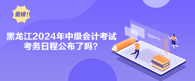 黑龙江2024年中级会计考试考务日程公布了吗？