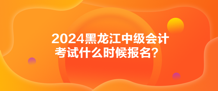 2024黑龙江中级会计考试什么时候报名？