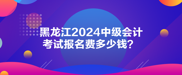 黑龙江2024中级会计考试报名费多少钱？