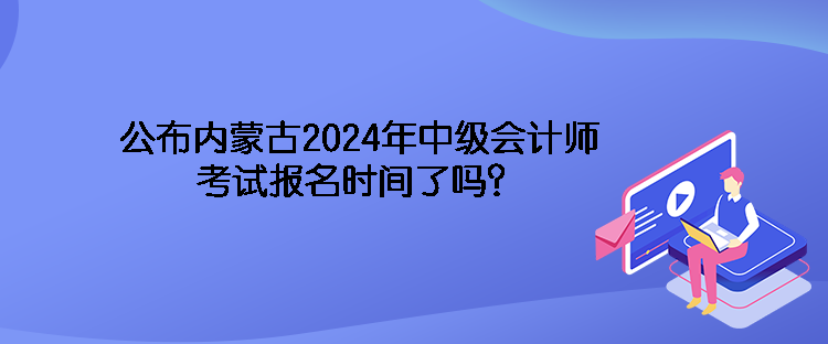 公布内蒙古2024年中级会计师考试报名时间了吗？