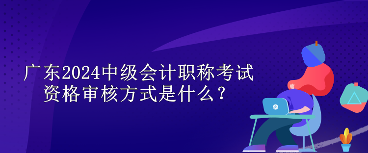 广东2024中级会计职称考试资格审核方式是什么？