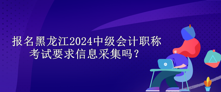 报名黑龙江2024中级会计职称考试要求信息采集吗？