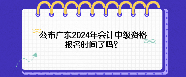 公布广东2024年会计中级资格报名时间了吗？