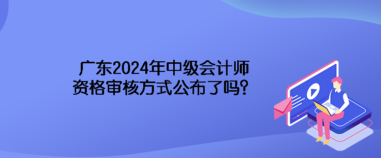 广东2024年中级会计师资格审核方式公布了吗？