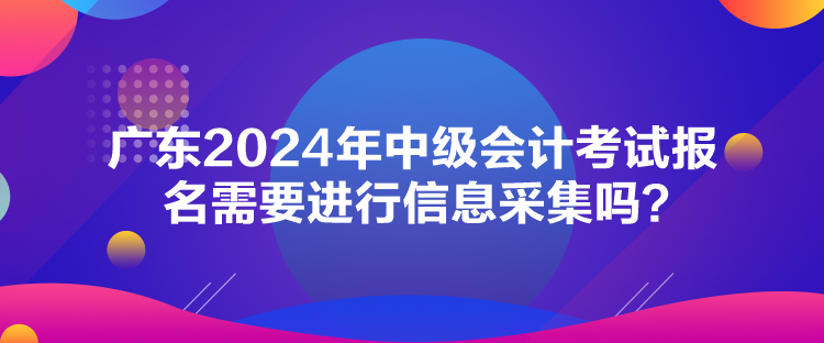 广东2024年中级会计考试报名需要进行信息采集吗？