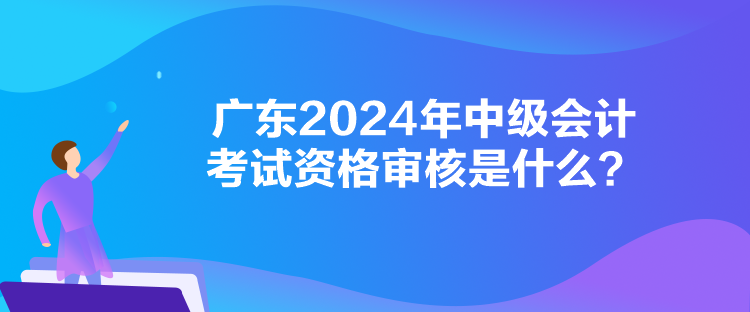 广东2024年中级会计考试资格审核是什么？