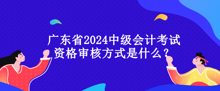 广东省2024中级会计考试资格审核方式是什么？