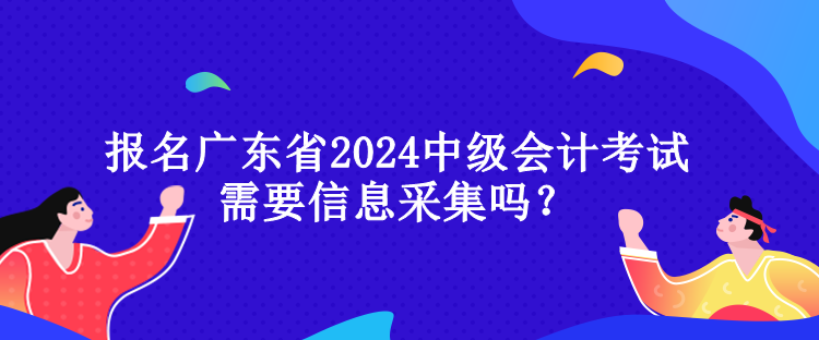 报名广东省2024中级会计考试需要信息采集吗？