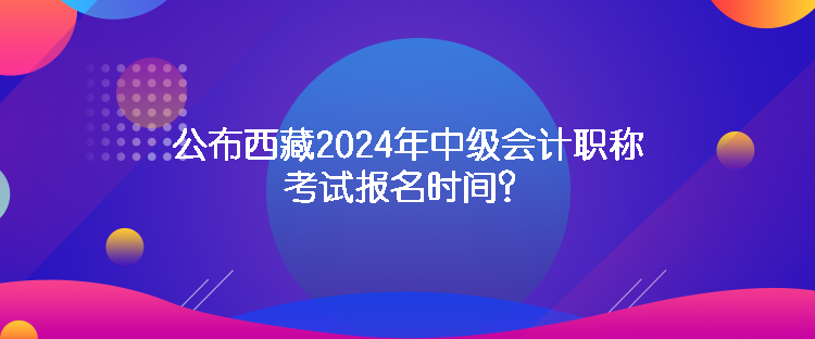 公布西藏2024年中级会计职称考试报名时间？