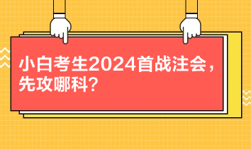 小白考生2024首战注会，先攻哪科？