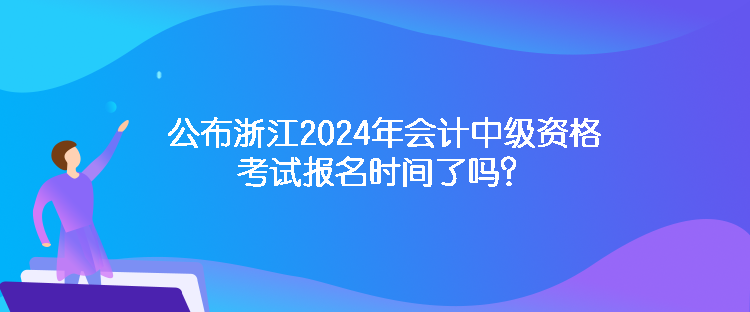 公布浙江2024年会计中级资格考试报名时间了吗？