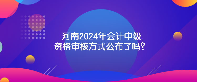 河南2024年会计中级资格审核方式公布了吗？
