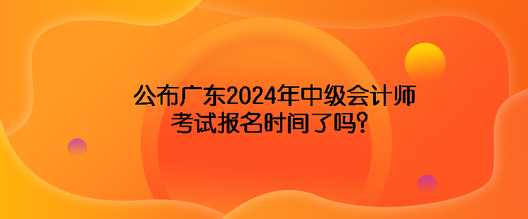 公布广东2024年中级会计师考试报名时间了吗？