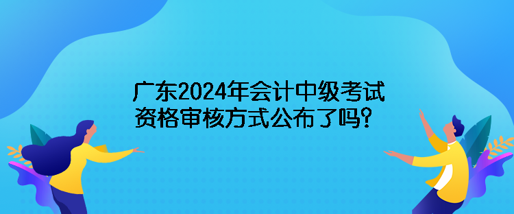 广东2024年会计中级考试资格审核方式公布了吗？