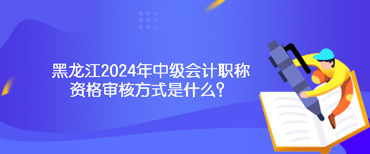 黑龙江2024年中级会计职称资格审核方式是什么？