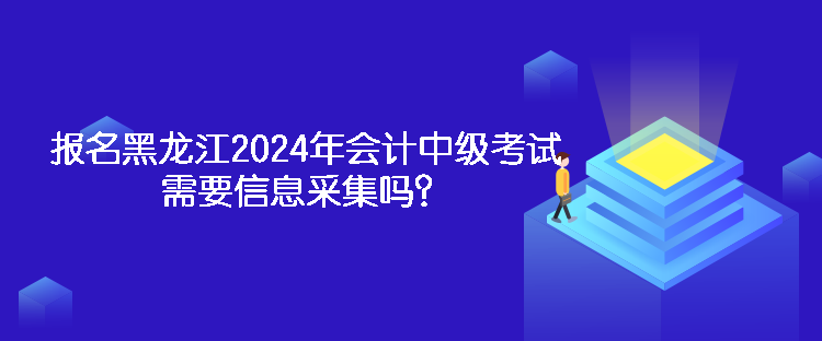 报名黑龙江2024年会计中级考试需要信息采集吗？