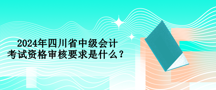 2024年四川省中级会计考试资格审核要求是什么？