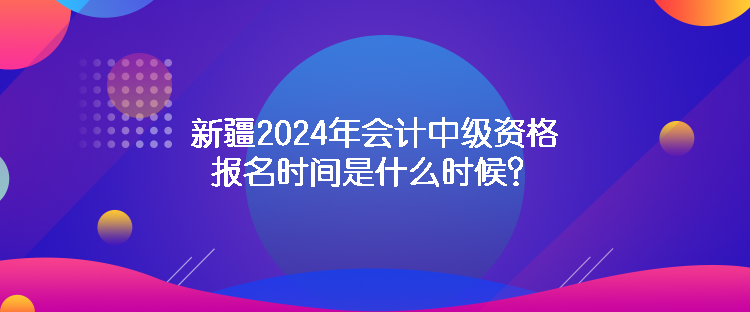 新疆2024年会计中级资格报名时间是什么时候？