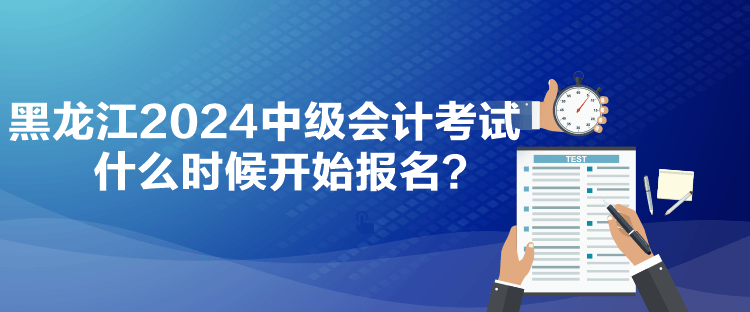 黑龙江2024中级会计考试什么时候开始报名？