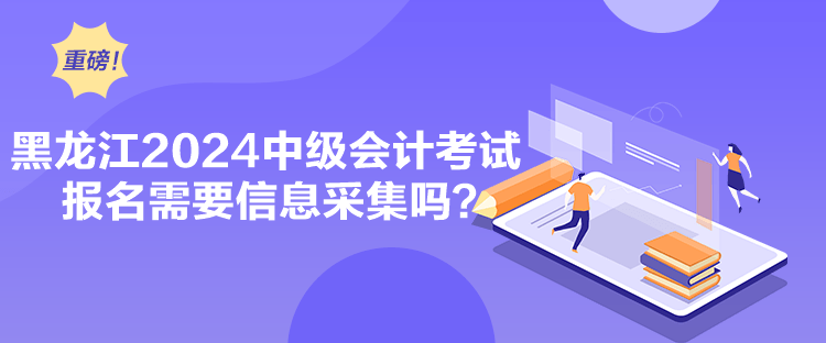 黑龙江2024中级会计考试报名需要信息采集吗？