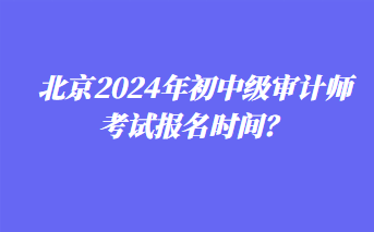 北京2024年初中级审计师考试报名时间？
