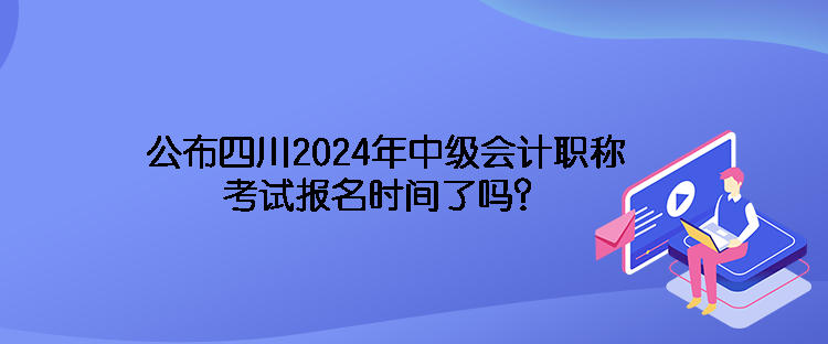 公布四川2024年中级会计职称考试报名时间了吗？