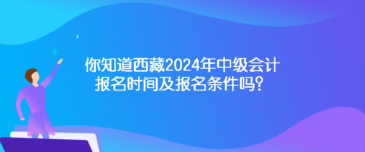 你知道西藏2024年中级会计报名时间及报名条件吗？